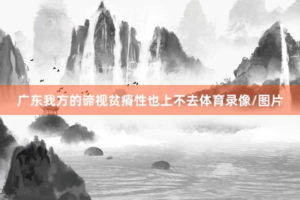 广东我方的谛视贫瘠性也上不去体育录像/图片