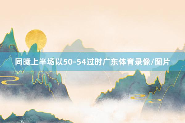 同曦上半场以50-54过时广东体育录像/图片