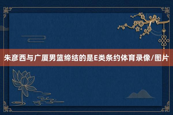 朱彦西与广厦男篮缔结的是E类条约体育录像/图片