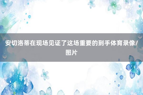 安切洛蒂在现场见证了这场重要的到手体育录像/图片