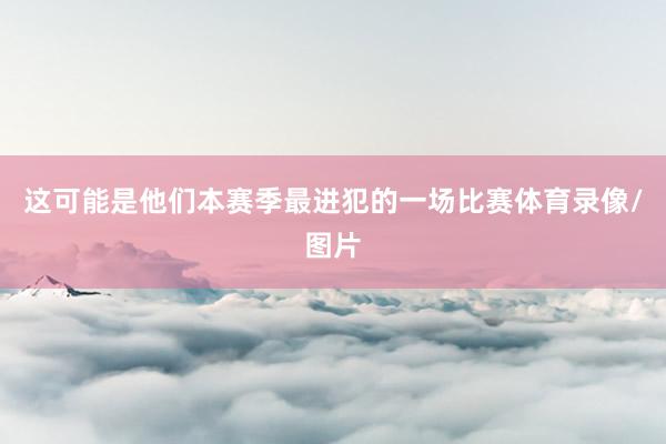 这可能是他们本赛季最进犯的一场比赛体育录像/图片