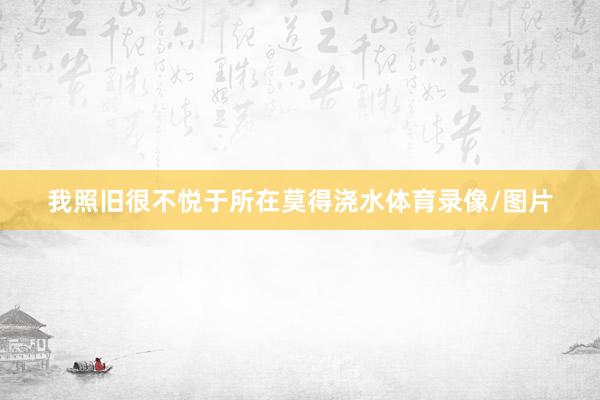 我照旧很不悦于所在莫得浇水体育录像/图片