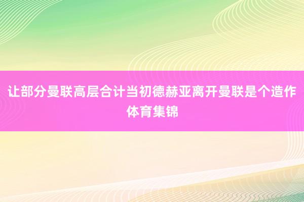让部分曼联高层合计当初德赫亚离开曼联是个造作体育集锦