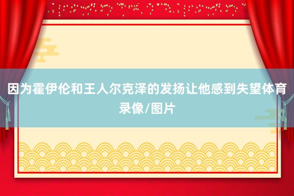 因为霍伊伦和王人尔克泽的发扬让他感到失望体育录像/图片