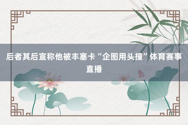 后者其后宣称他被丰塞卡“企图用头撞”体育赛事直播
