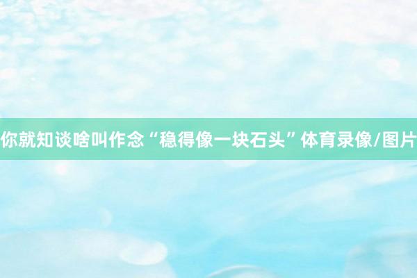 你就知谈啥叫作念“稳得像一块石头”体育录像/图片