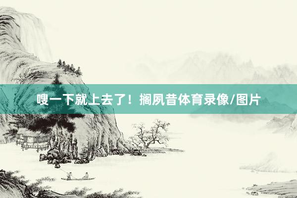 嗖一下就上去了！搁夙昔体育录像/图片