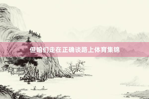 但咱们走在正确谈路上体育集锦
