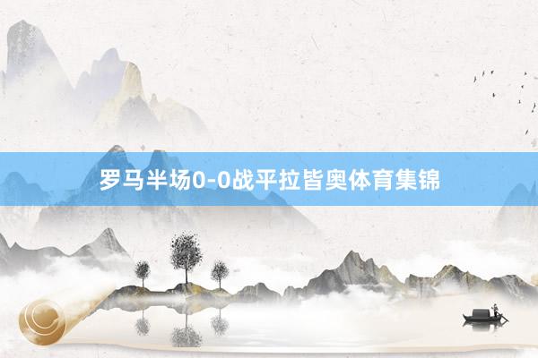 罗马半场0-0战平拉皆奥体育集锦