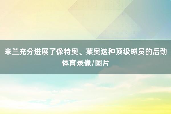 米兰充分进展了像特奥、莱奥这种顶级球员的后劲体育录像/图片