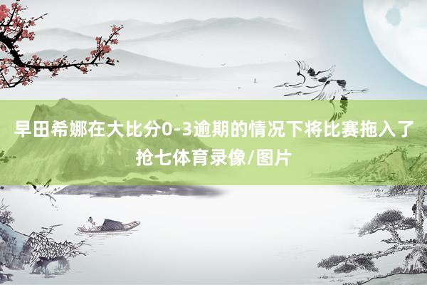早田希娜在大比分0-3逾期的情况下将比赛拖入了抢七体育录像/图片