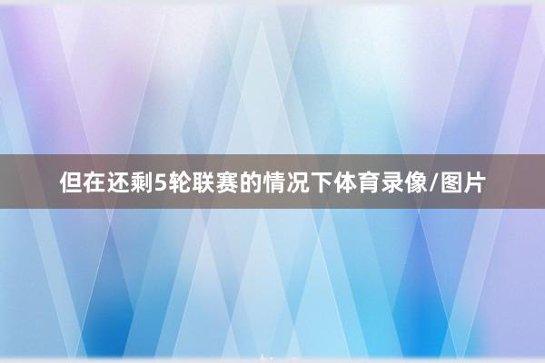 但在还剩5轮联赛的情况下体育录像/图片