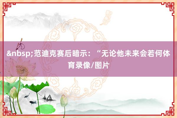 &nbsp;　　范迪克赛后暗示：“无论他未来会若何体育录像/图片