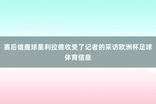 赛后雄鹿球星利拉德收受了记者的采访欧洲杯足球体育信息