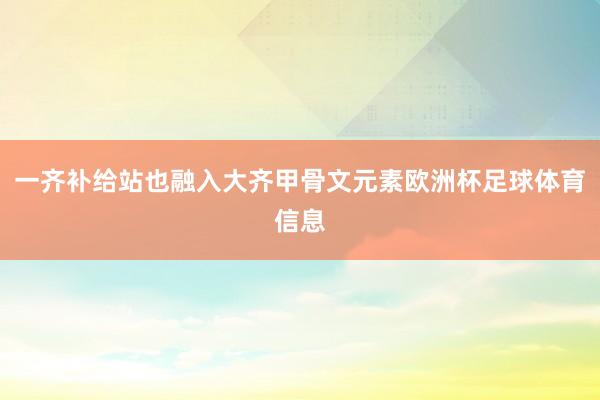 一齐补给站也融入大齐甲骨文元素欧洲杯足球体育信息
