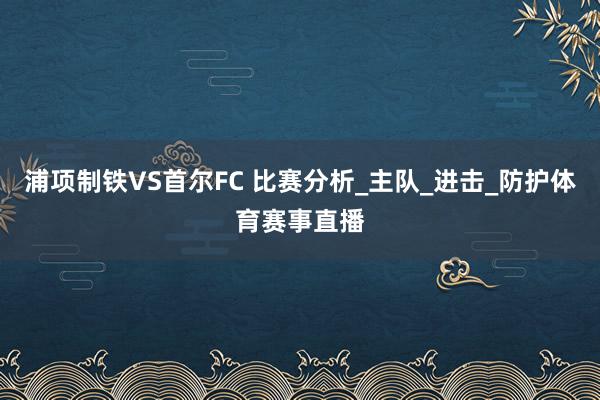 浦项制铁VS首尔FC 比赛分析_主队_进击_防护体育赛事直播