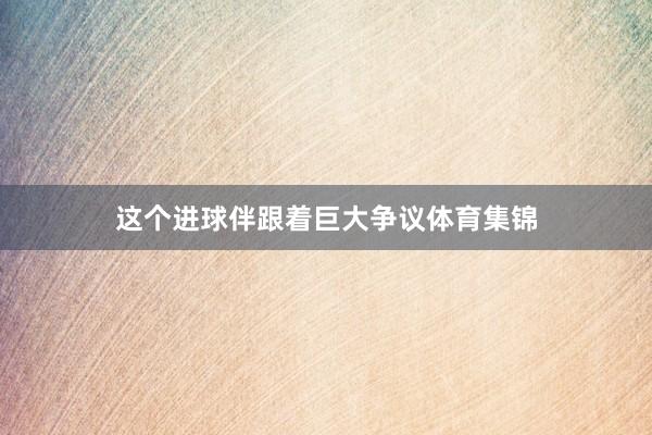 这个进球伴跟着巨大争议体育集锦