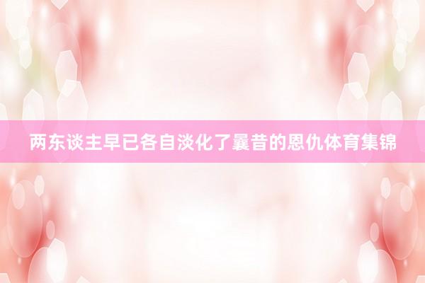 两东谈主早已各自淡化了曩昔的恩仇体育集锦