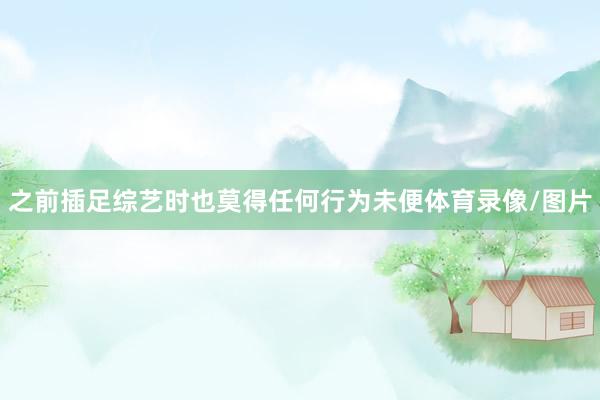 之前插足综艺时也莫得任何行为未便体育录像/图片