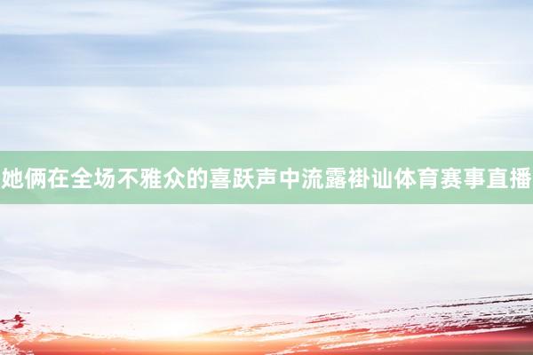 她俩在全场不雅众的喜跃声中流露褂讪体育赛事直播