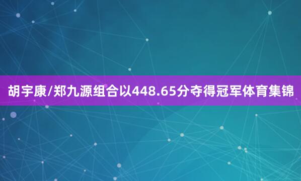 胡宇康/郑九源组合以448.65分夺得冠军体育集锦