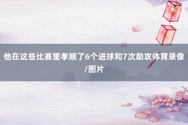 他在这些比赛里孝顺了6个进球和7次助攻体育录像/图片