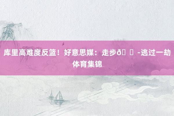 库里高难度反篮！好意思媒：走步😭逃过一劫体育集锦