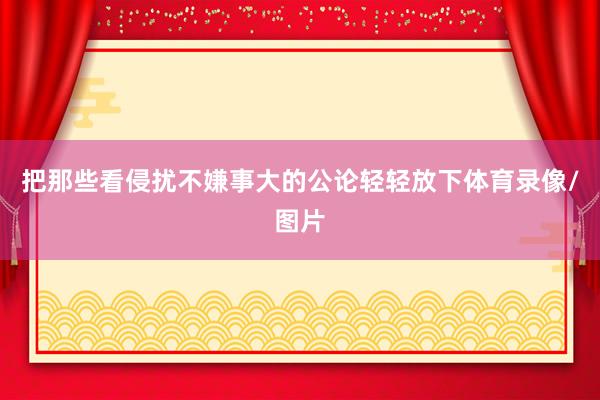 把那些看侵扰不嫌事大的公论轻轻放下体育录像/图片