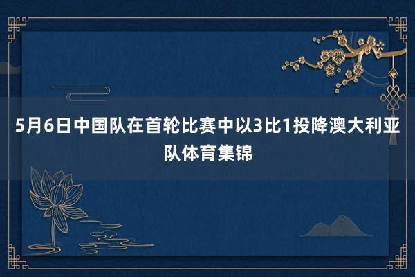 5月6日中国队在首轮比赛中以3比1投降澳大利亚队体育集锦
