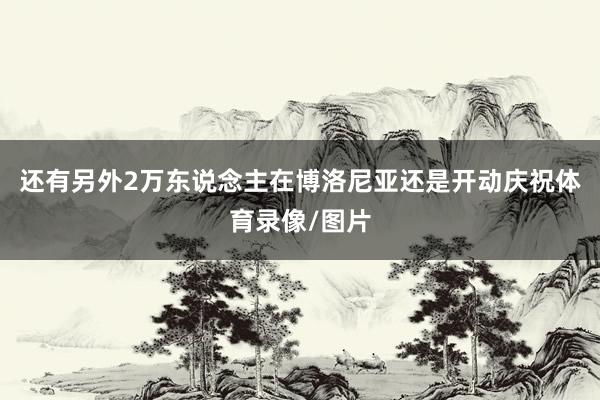 还有另外2万东说念主在博洛尼亚还是开动庆祝体育录像/图片