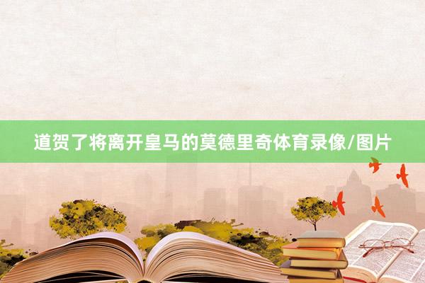 道贺了将离开皇马的莫德里奇体育录像/图片