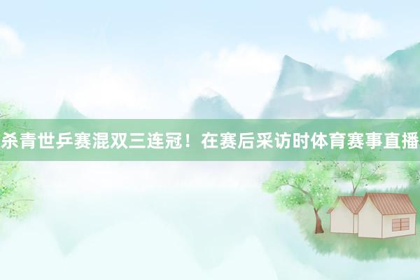 杀青世乒赛混双三连冠！在赛后采访时体育赛事直播