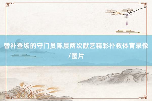 替补登场的守门员陈晨两次献艺精彩扑救体育录像/图片