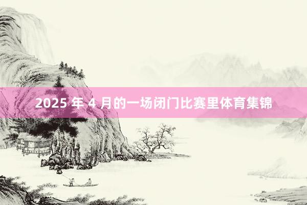 2025 年 4 月的一场闭门比赛里体育集锦