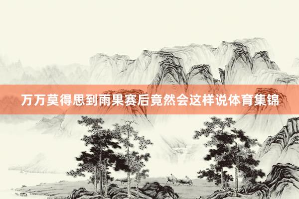 万万莫得思到雨果赛后竟然会这样说体育集锦