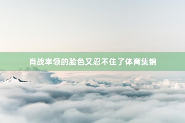 肖战率领的脸色又忍不住了体育集锦
