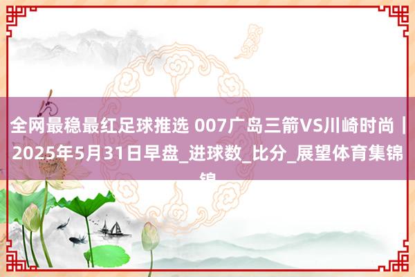 全网最稳最红足球推选 007广岛三箭VS川崎时尚｜2025年5月31日早盘_进球数_比分_展望体育集锦