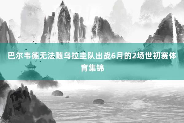 巴尔韦德无法随乌拉圭队出战6月的2场世初赛体育集锦