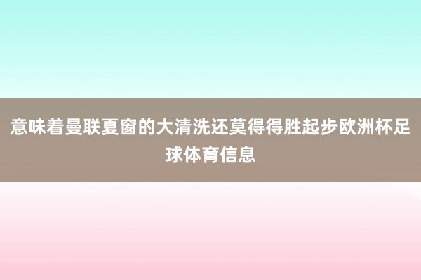 意味着曼联夏窗的大清洗还莫得得胜起步欧洲杯足球体育信息