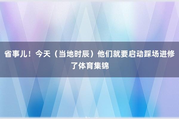 省事儿！今天（当地时辰）他们就要启动踩场进修了体育集锦