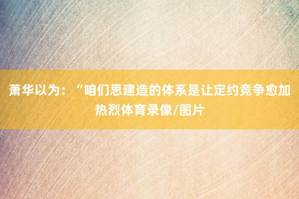 萧华以为：“咱们思建造的体系是让定约竞争愈加热烈体育录像/图片