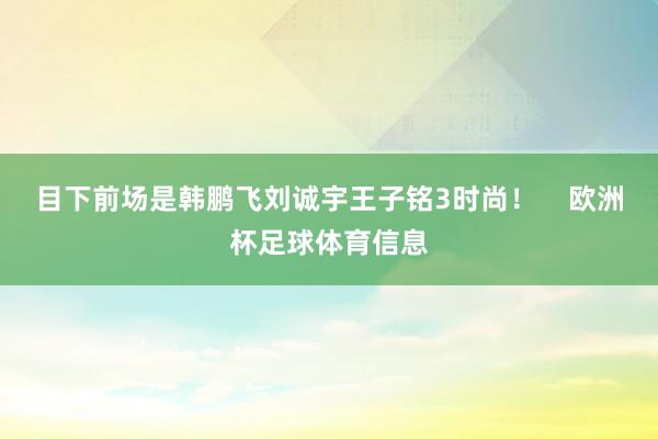 目下前场是韩鹏飞刘诚宇王子铭3时尚! 欧洲杯足球体育信息