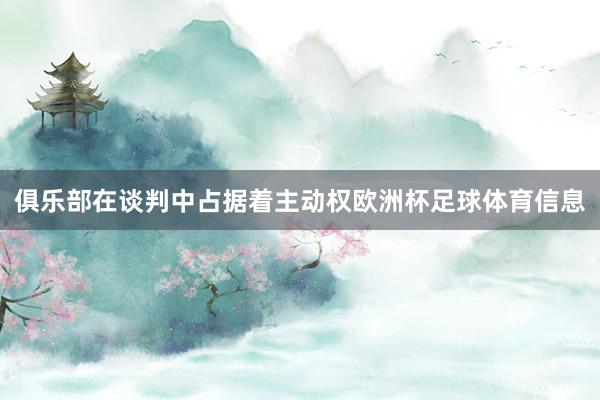 俱乐部在谈判中占据着主动权欧洲杯足球体育信息