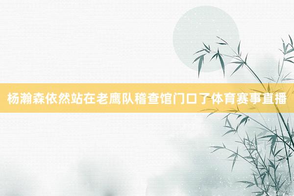 杨瀚森依然站在老鹰队稽查馆门口了体育赛事直播