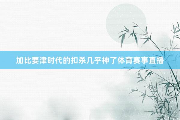 加比要津时代的扣杀几乎神了体育赛事直播