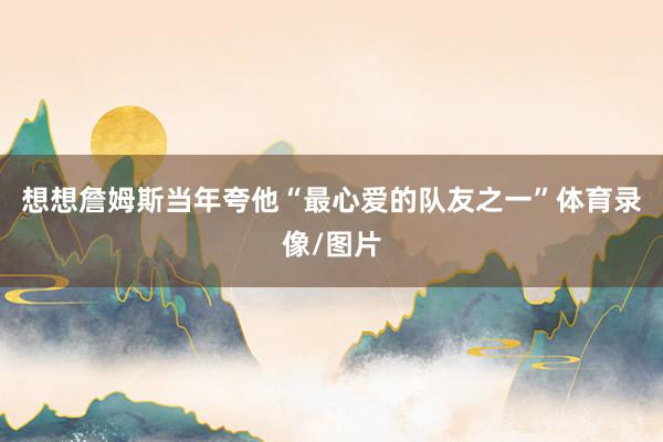 想想詹姆斯当年夸他“最心爱的队友之一”体育录像/图片