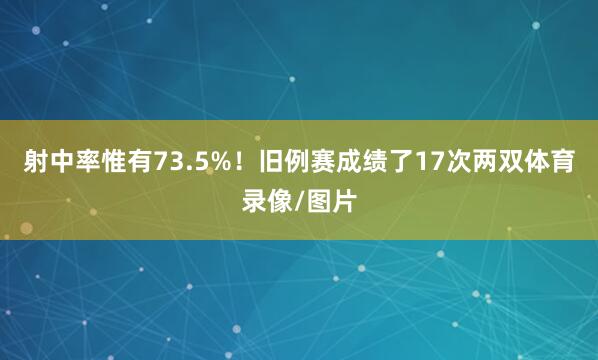 射中率惟有73.5%!旧例赛成绩了17次两双体育录像/图片
