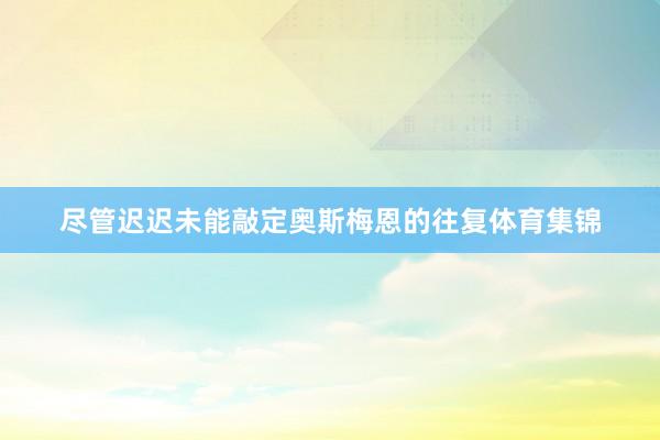 尽管迟迟未能敲定奥斯梅恩的往复体育集锦