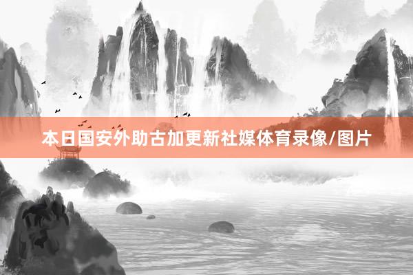 本日国安外助古加更新社媒体育录像/图片