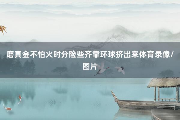磨真金不怕火时分险些齐靠环球挤出来体育录像/图片